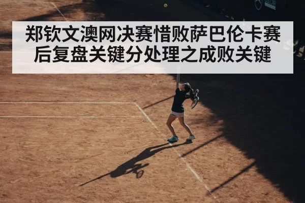 郑钦文澳网决赛惜败萨巴伦卡赛后复盘关键分处理之成败关键