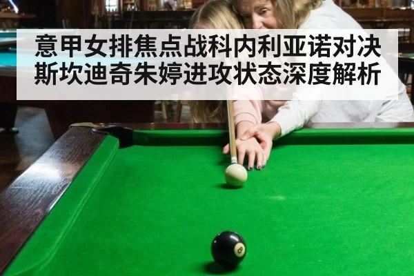 意甲女排焦点战科内利亚诺对决斯坎迪奇朱婷进攻状态深度解析